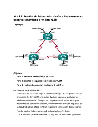 6.3.3.7 Práctica de laboratorio: diseño e implementación
de direccionamiento IPv4 con VLSM
Topología
Objetivos
Parte 1: examinar los requisitos de la red
Parte 2: diseñar el esquema de direcciones VLSM
Parte 3: realizar el cableado y configurar la red IPv4
Información básica/situación
La máscara de subred de longitud variable (VLSM) se diseñó para conservar
direcciones IP. Con VLSM, una red se divide en subredes, que luego se
subdividen nuevamente. Este proceso se puede repetir varias veces para
crear subredes de distintos tamaños, según el número de hosts requerido en
cada subred. El uso eficaz de VLSM requiere la planificación de direcciones.
En esta práctica de laboratorio, se le asigna la dirección de red
172.16.128.0/17 para que desarrolle un esquema de direcciones para la red
 