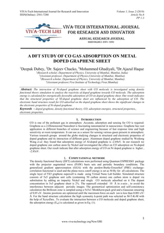 VIVA-Tech International Journal for Research and Innovation Volume 1, Issue 2 (2019)
ISSN(Online): 2581-7280 Article No.6
PP 1-3
1
www.viva-technology.org/New/IJRI
A DFT STUDY OF CO GAS ADSORPTION ON METAL
DOPED GRAPHENE SHEET
1
Deepak Dubey, 2
Dr. Sajeev Chacko, 3
Mohammed Ghadiyali, 4
Dr.Ajazul Haque
1
(Research scholar, Department of Physics, University of Mumbai, Mumbai, India)
2
(Assistant professor, Department of Physics,University of Mumbai, Mumbai)
3
(Research scholar, Department of Physics, University of Mumbai, Mumbai)
4
(Assistant professor,Viva Institute of Technology,Virar,Mumbai)
Abstract: The interaction of Ni-doped graphene sheet with CO molecule is investigated using density
functional theory simulation to analyze the reactivity of doped graphene towards CO molecule. The adsorption
energy is calculated for energetically favorable adsorption of CO on doped graphene sheet. Our result indicates
that the structural properties of NI-doped graphene sheet are influenced by the adsorption of CO. The
electronic band structure result for CO adsorbed on the doped graphene sheet shows the significant changes in
the electronic properties of Ni-doped graphene.
Keywords – doped graphene, density functional theory, CO, adsorption energies, structural properties,,
electronic properties.
1. INTRODUCTION
CO is one of the pollutant gas in atmosphere .Accurate, adsorption and sensing for CO is required.
Graphene as a 2-Dimensional Nanosheet is fascinating nanomaterial in nanoscience. Graphene has vast
application in different branches of science and engineering because of fast response time and high
sensitivity at room temperature. It can use as a sensor for sensing various gases present in atmosphere.
Various research groups around the globe studying changes in structural and electronic properties of
doped graphene and its interaction of different gases .Aluminum doped graphene studied by Weidong
Wang et.al, they found that adsorption energy of Al-doped graphene is -2.69eV. In our research we
doped graphene one carbon atom by Nickel and investigated the effect on CO adsorption on Ni-doped
graphene sheet. Our result indicate that after adsorption energy of CO on Ni doped graphene is higher ,
-2.85eV.
1. COMPUTATIONAL METHODE
The density functional theory (DFT) calculations were performed using Quantum ESPRESSO package
with the projector augmented wave (PAW) basis sets and periodic boundary conditions. The
generalized gradient approximation (GGA) with the perdew-Burke-Ernzerhof (PBE) exchange-
correlation functional is used and the plane-wave cutoff energy is set as 50 Ry for all calculations. The
single layer of 5X5 graphene supercell is made using Virtual Nano Lab builder. Simulated structure
consists of 5x5 graphene unit cells (containing 50 carbon atoms) one carbon atom is doped via
substitution by adding an impurity Nickel and single CO molecule adsorbed on it The dopant
concentration in 5x5 graphene sheet is 2%. The supercell extended 10 Å in z-axis , to avoid the
interference between adjacent periodic images. The geometrical optimization and self-consistency
calculation the Brillouin zone is sampled using a 5x5x1 Monkhorst-pack grid and a Gaussian smearing
of 0.05 eV. Atomic positions are optimized until the maximum force on each ion is less than 0.001 eV/
Å. For the band structure calculation the high symmetry k-point path was selected as M-T-K-M with
the help of XcrysDen.. To evaluate the interaction between a CO molecule and doped graphene sheet,
the adsorption energy (Ead) is calculated as given in Eq. (1).
 