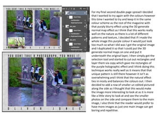 For my final second double page spread I decided
that I wanted to try again with the colours however
this time I wanted to try and keep it in the same
colour scheme as the rest of the magazine with
that purply blurry effect using the 3D generate
normal map effect as I think that this works really
well on the nature as there is a lot of different
patterns and texture, I decided that if I made the
whole image this purple colour it would just look
too much so what I did was I got the original image
and I duplicated it so that I could put the 3D
generate normal maps on one and put it
underneath the original layer, I then simply got the
selection tool and started to cut out rectangles and
layer them via copy which gave me rectangles of
the purple holographic effect and I think doing this
technique works really well as it means that that
unique pattern is still there however it isn’t as
overwhelming and I think that the natural effect
ties in nicely and balances the colours out. I then
decided to add a row of smaller un edited pictured
along the side as I thought that this would make
the image more interesting to look at as it is more
like a little story to look at and see the smaller
photos on the side and compare them to the main
image, I also think that the reader would prefer to
have more images as just one main image can get
boring and repetitive.
 