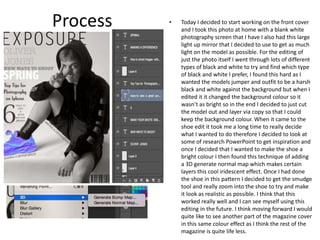 Process • Today I decided to start working on the front cover
and I took this photo at home with a blank white
photography screen that I have I also had this large
light up mirror that I decided to use to get as much
light on the model as possible. For the editing of
just the photo itself I went through lots of different
types of black and white to try and find which type
of black and white I prefer, I found this hard as I
wanted the models jumper and outfit to be a harsh
black and white against the background but when I
edited it it changed the background colour so it
wasn’t as bright so in the end I decided to just cut
the model out and layer via copy so that I could
keep the background colour. When it came to the
shoe edit it took me a long time to really decide
what I wanted to do therefore I decided to look at
some of research PowerPoint to get inspiration and
once I decided that I wanted to make the shoe a
bright colour I then found this technique of adding
a 3D generate normal map which makes certain
layers this cool iridescent effect. Once I had done
the shoe in this pattern I decided to get the smudge
tool and really zoom into the shoe to try and make
it look as realistic as possible. I think that this
worked really well and I can see myself using this
editing in the future. I think moving forward I would
quite like to see another part of the magazine cover
in this same colour effect as I think the rest of the
magazine is quite life less.
 