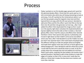 Process
• Today I worked on my first double page spread and I went for
this glitched double effect, I think that this works well as it is
still a minimalist vibe while also still being interesting to look at
and enjoy. First off I worked on the initial picture where I cut
out the two people using the magnetic lasso tool and then
layered them via copy, with the left over picture I decided to
add some filters and for this effect I went into filter at the top
then into 3D and then into generate normal map , after I had
added this effect I then duplicated the image so that I could
turn the opacity right down and place the duplicated photo on
top but slightly more to the side so that it creates a blurred/
glitchy effect. Once I had the colours and effects that I desired
therefore I think I then went to the opacity in photoshop and
turned it right down so that it didn’t come across too edited
and in your face, after I had decided to cut the models out and
put them into separate layers I then went back and played with
the different settings to make the people stand out brighter
and make them appeal more clear and not as harsh against the
edited background. I then decided to add the white box so that
I could add the text and it would be easier to read, to do this I
simply select the rectangle box tool and added one and then
filled it with white, originally the box looked a lot harsher than I
wanted therefore I decided to add a drop shadow to make the
edges of it darker so that it fits in more and I really like this
effect as I think that it makes the box look more realistic and
more like a text box.
 