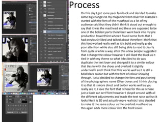 Process
On this day I got some peer feedback and decided to make
some big changes to my magazine front cover for example I
started with the font of the masthead as a lot of my
audience said that they didn’t think it stood out enough to
say that it was the masthead and these are supposed to be
one of the boldest parts therefore I went back into my pre
production PowerPoint where I found some fonts that I
had previously liked and talked about therefore I think that
this font worked really well as it is bold and really grabs
your attention while also still being able to read it clearly
from quite a while a way, after this a few people suggested
that I change the colour however I still liked the black as it
tied in with my theme so what I decided to do was
duplicate the text layer and changed it to a similar colour
that ties in with the shoes and overlaid it slightly
underneath and I think that this works well as it is still a
bold black colour but with the hint of colour showing
through. I also decided to change the font and positioning
of the photographers name Oliver Jones and I think placing
it so that it is more direct and bolder works well as you
really see it, I love the font that I chose for this as I chose
just a basic san serif font however I played around with all
the different adjustments and made the text raise so that it
looks like it is 3D and actually more realistic I also decided
to make it the same colour as the overlaid masthead as
this again adds more colour into the front cover.
 