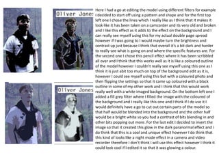 Here I had a go at editing the model using different filters for example
I decided to start off using a pattern and shape and for the first top
left one I chose the lines which I really like as I think that it makes it
look like it has been taken on a camcorder and its very old and broken
and I like this effect as it adds to the effect on the background and I
can really see myself using this for my actual double page spread
however if I was going to I would maybe turn the brightness and
contrast up just because I think that overall it’s a bit dark and harder
to really see what is going on and where the specific features are. For
the second one I chose this pencil effect where it has been scribbled
all over and I think that this works well as it is like a coloured outline
of the model however I couldn’t really see myself using this one as I
think it is just abit too much on top of the background edit as it is,
however I could see myself using this but with a coloured photo and
then flipping the settings so that it came up coloured with a black
outline in some of my other work and I think that this would work
really well with a white imaged background. On the bottom left one I
added a fill grey filter where I filled the image with the coloured of
the background and I really like this one and I think if I do use it I
would definitely have a go to cut out certain parts of the model so
that half would be blended into the background and the other half
would be a bright white so you had a contrast of bits blending in and
other bits popping out more. For the last edit I decided to invert the
image so that it created this glow in the dark paranormal effect and i
do think that this is a cool and unique effect however I do think that
this kind of looks like a night mode effect in a camera and video
recorder therefore I don’t think I will use this effect however I think it
could look cool if I edited it so that it was glowing a colour.
 