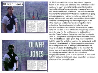 For this first try with the double page spread I kept the
models in the image very clean and clear and I also had the
masthead in a very simple font and overlaid to keep the
theme of the blurry/holographic vibe however after some
peer feedback I decided that I wasn’t too keen on the main
model and the font as I think that there was too much going
on in each page and I wanted to make one page with the
writing and the other page with just the focus on the model
therefore I started playing around with getting rid of the
white masthead text box to make the image feel more
professional therefore I decided to make the actual
masthead itself white as I thought that this would make it
stand out and easy to read while not having the big chunky
box in the way. For the font I decided to go back to my
planning PowerPoint and choose one that I had previously
chose as I thought that keeping the theme would be aesthic,
I then decided to add a pale green drop shadow as I think
that this made the white less harsh on the background and I
think that this works well as there are pops of green in the
actual image works well as it brings some of the real life
image to life. I also decided to get rid of the model on the
second page as it was just looking too odd and out of place
so I simply got the clone tool and just printed the
background over that space so that it blended in and I think
that this looks a lot better as it is just focused on one colour
scheme and just one model now.
 