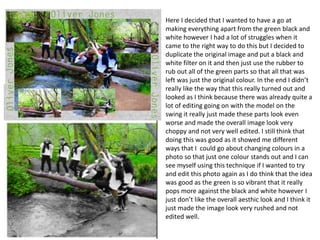 Here I decided that I wanted to have a go at
making everything apart from the green black and
white however I had a lot of struggles when it
came to the right way to do this but I decided to
duplicate the original image and put a black and
white filter on it and then just use the rubber to
rub out all of the green parts so that all that was
left was just the original colour. In the end I didn’t
really like the way that this really turned out and
looked as I think because there was already quite a
lot of editing going on with the model on the
swing it really just made these parts look even
worse and made the overall image look very
choppy and not very well edited. I still think that
doing this was good as it showed me different
ways that I could go about changing colours in a
photo so that just one colour stands out and I can
see myself using this technique if I wanted to try
and edit this photo again as I do think that the idea
was good as the green is so vibrant that it really
pops more against the black and white however I
just don’t like the overall aesthic look and I think it
just made the image look very rushed and not
edited well.
 