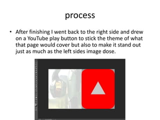 process
• After finishing I went back to the right side and drew
on a YouTube play button to stick the theme of what
that page would cover but also to make it stand out
just as much as the left sides image dose.
 