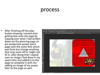 process
• After finishing off the play
button drawing I moved onto
getting text onto the page by
copying over what I had written
down on the planning page on
pre production power point
page with the same font which
was forte but change anything
that may seem off or might not
fit in, after doing that I copied
over an image I had done In my
spare time and added it to the
page to complete it with me
adding an image of my avatar
later to the page as well.
 