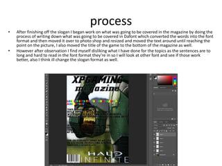process
• After finishing off the slogan I began work on what was going to be covered in the magazine by doing the
process of writing down what was going to be covered in Dafont which converted the words into the font
format and then moved it over to photo shop and resized and moved the text around until reaching the
point on the picture, I also moved the title of the game to the bottom of the magazine as well.
• However after observation I find myself disliking what I have done for the topics as the sentences are to
long and hard to read in the font format they’re in so I will look at other font and see if those work
better, also I think ill change the slogan format as well.
 