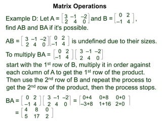 Example D: Let A = and B = ,
Matrix Operations
0 23 –1 –2
2 4 0 –1 4
find AB and BA if it's possible.
AB = 3 –1 –2
2 4 0
0 2
–1 4 is undefined due to their sizes.
To multiply BA =
0 2
–1 4
3 –1 –2
2 4 0
start with the 1st row of B, multiply it in order against
each column of A to get the 1st row of the product.
Then use the 2nd row of B and repeat the process to
get the 2nd row of the product, then the process stops.
BA =
0 2
–1 4
3 –1 –2
2 4 0
=
0+4 0+8 0+0
–3+8 1+16 2+0
=
5 17 2
4 8 0
 