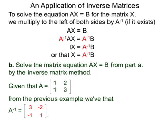 To solve the equation AX = B for the matrix X,
we multiply to the left of both sides by A-1 (if it exists)
AX = B
A-1AX = A-1B
IX = A-1B
or that X = A-1B
b. Solve the matrix equation AX = B from part a.
by the inverse matrix method.
from the previous example we've that
Given that A =
1 2
1 3
3 -2
-1 1 .
A-1 =
An Application of Inverse Matrices
 
