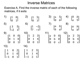Inverse Matrices
Exercise A. Find the inverse matrix of each of the following
matrices, if it exits
1 0
0 1
1) 2) 3) 4)1 5
0 1
a 5
0 𝑏
0 𝑏
𝑎 5
3 5
–2 1
5) 6) 7) 8)
1 –2
7 –1
𝑎 𝑏
𝑏 𝑎
𝑎 𝑏
𝑎 𝑏
9) 10) 11) 12)
1 0 0
0 1 0
0 0 1
1 2 3
0 1 4
0 0 1
a 0 0
0 b 0
0 0 c
a 2 3
0 b 4
0 0 c
13) 14)
1 0 2
0 1 0
−1 0 1
1 2 3
0 1 4
−1 2 1
 