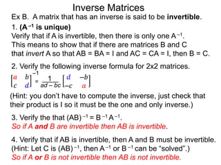 2. Verify the following inverse formula for 2x2 matrices.
𝑎 𝑏
𝑐 𝑑
–1
= 1
ad – bc
𝑑 –𝑏
–𝑐 𝑎
(Hint: you don’t have to compute the inverse, just check that
their product is I so it must be the one and only inverse.)
3. Verify the that (AB) –1 = B –1 A–1.
So if A and B are invertible then AB is invertible.
Ex B. A matrix that has an inverse is said to be invertible.
1. (A–1 is unique)
Verify that if A is invertible, then there is only one A–1.
This means to show that if there are matrices B and C
that invert A so that AB = BA = I and AC = CA = I, then B = C.
4. Verify that if AB is invertible, then A and B must be invertible.
(Hint: Let C is (AB) –1, then A–1 or B –1 can be “solved”.)
So if A or B is not invertible then AB is not invertible.
Inverse Matrices
 