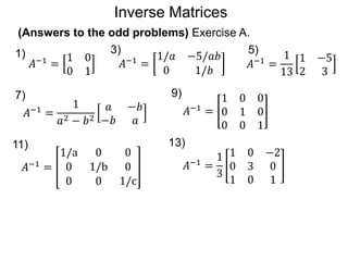 (Answers to the odd problems) Exercise A.
𝐴−1 =
1 0
0 1
1)
𝐴−1 =
1/𝑎 −5/𝑎𝑏
0 1/𝑏
𝐴−1 =
1
13
1 −5
2 3
5)
𝐴−1
=
1
𝑎2 − 𝑏2
𝑎 −𝑏
−𝑏 𝑎
9)
𝐴−1 =
1 0 0
0 1 0
0 0 1
𝐴−1 =
1/a 0 0
0 1/b 0
0 0 1/c
13)
𝐴−1 =
1
3
1 0 −2
0 3 0
1 0 1
3)
7)
11)
Inverse Matrices
 