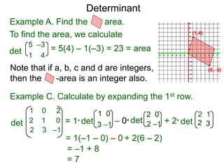 Example A. Find the area.
Determinant
(5,–3)
(1,4)
det
5 –3
1 4
To find the area, we calculate
= 5(4) – 1(–3) = 23 = area
Note that if a, b, c and d are integers,
then the -area is an integer also.
Example C. Calculate by expanding the 1st row.
det
1 0
3 –1= 1*det
1 0 2
2 1 0
2 3 –1
det– 0* det+ 2*
2 0
2 –1
2 1
= 1(–1 – 0) – 0 + 2(6 – 2)
= –1 + 8
= 7
 