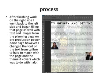 process
• After finishing work
on the right side I
went back to the left
side and began filling
that page as well with
text and images from
the planning page on
pre production power
point page however I
changed the font of
the text from calibre
to halo to match with
the page and the
theme it covers which
was to do with halo.
 