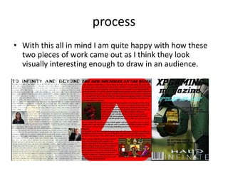 process
• With this all in mind I am quite happy with how these
two pieces of work came out as I think they look
visually interesting enough to draw in an audience.
 