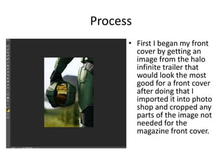 Process
• First I began my front
cover by getting an
image from the halo
infinite trailer that
would look the most
good for a front cover
after doing that I
imported it into photo
shop and cropped any
parts of the image not
needed for the
magazine front cover.
 