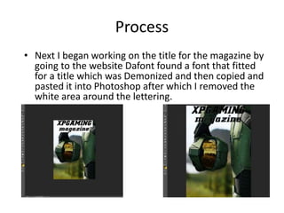 Process
• Next I began working on the title for the magazine by
going to the website Dafont found a font that fitted
for a title which was Demonized and then copied and
pasted it into Photoshop after which I removed the
white area around the lettering.
 