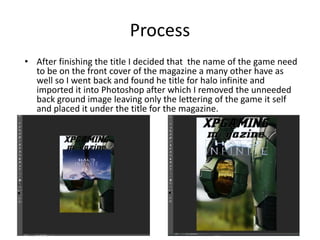 Process
• After finishing the title I decided that the name of the game need
to be on the front cover of the magazine a many other have as
well so I went back and found he title for halo infinite and
imported it into Photoshop after which I removed the unneeded
back ground image leaving only the lettering of the game it self
and placed it under the title for the magazine.
 