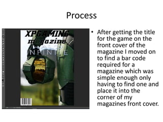 Process
• After getting the title
for the game on the
front cover of the
magazine I moved on
to find a bar code
required for a
magazine which was
simple enough only
having to find one and
place it into the
corner of my
magazines front cover.
 