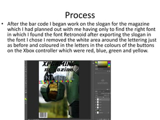 Process
• After the bar code I began work on the slogan for the magazine
which I had planned out with me having only to find the right font
in which I found the font Retronoid after exporting the slogan in
the font I chose I removed the white area around the lettering just
as before and coloured in the letters in the colours of the buttons
on the Xbox controller which were red, blue, green and yellow.
 