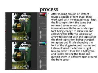 process
• After looking around on Dafont I
found a couple of font that I think
work well with my magazine as I kept
the first topics font the same but
removed some unneccecery
information with the seconds topic
font being change to alien war and
colouring the letter to look like an
arrow to connect with the topic after
the third topics font being changed
to raptors and finally changing the
font of the slogan to post master and
I also coloured the letters in light
blue to make it look like a hologram
and finally moving the topic and
putting them in different spot around
the front cover
 