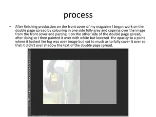 process
• After finishing production on the front cover of my magazine I began work on the
double page spread by colouring in one side fully grey and copying over the image
from the front cover and pasting it on the other side of the double page spread,
after doing so I then painted it over with white but lowered the opacity to a point
where it looked like fog was over image but not to much as to fully cover it over so
that it didn’t over shadow the text of the double page spread.
 