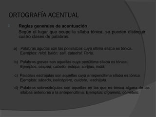 ORTOGRAFÍA ACENTUAL
 Reglas generales de acentuación
Según el lugar que ocupe la sílaba tónica, se pueden distinguir
cuatro clases de palabras:
a) Palabras agudas son las polisílabas cuya última sílaba es tónica.
Ejemplos: reloj, balón, salí, catedral, París.
b) Palabras graves son aquellas cuya penúltima sílaba es tónica.
Ejemplos: césped, cabello, estepa, sortijas, inútil.
c) Palabras esdrújulas son aquellas cuya antepenúltima sílaba es tónica.
Ejemplos: sábado, helicóptero, cuídate, esdrújula.
d) Palabras sobresdrújulas son aquellas en las que es tónica alguna de las
sílabas anteriores a la antepenúltima. Ejemplos: dígamelo, cómetelo.
 