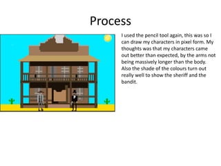 Process
I used the pencil tool again, this was so I
can draw my characters in pixel form. My
thoughts was that my characters came
out better than expected, by the arms not
being massively longer than the body.
Also the shade of the colours turn out
really well to show the sheriff and the
bandit.
 