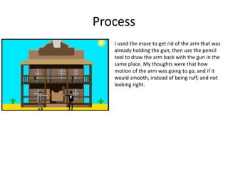 Process
I used the erase to get rid of the arm that was
already holding the gun, then use the pencil
tool to draw the arm back with the gun in the
same place. My thoughts were that how
motion of the arm was going to go, and if it
would smooth, instead of being ruff, and not
looking right.
 