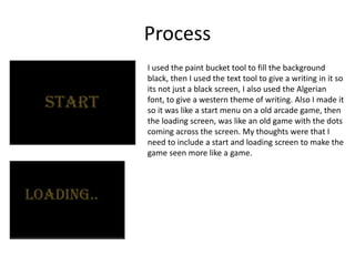 Process
I used the paint bucket tool to fill the background
black, then I used the text tool to give a writing in it so
its not just a black screen, I also used the Algerian
font, to give a western theme of writing. Also I made it
so it was like a start menu on a old arcade game, then
the loading screen, was like an old game with the dots
coming across the screen. My thoughts were that I
need to include a start and loading screen to make the
game seen more like a game.
 