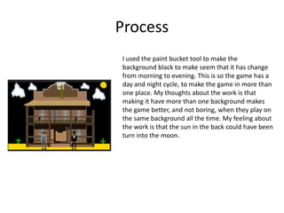 Process
I used the paint bucket tool to make the
background black to make seem that it has change
from morning to evening. This is so the game has a
day and night cycle, to make the game in more than
one place. My thoughts about the work is that
making it have more than one background makes
the game better, and not boring, when they play on
the same background all the time. My feeling about
the work is that the sun in the back could have been
turn into the moon.
 