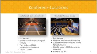 Malta Fairs & Conventions Centre
• Ort: Ta’ Qali
• Größter Indoor-Veranstaltungsort
in Malta
• Platz für bis zu 10.000
Teilnehmer im Theaterstil
• Fläche: 7.000 m²
Oracle Conference Centre
• Ort: Buġibba
• Moderne audiovisuelle Ausstattung
• 3 große Konferenzräume und andere
Konsortialräume
• Platz für bis zu 1.200 Teilnehmer im
Theaterstil
• Fläche: 1.199 m²
Konferenz-Locations
Isabell Prior - Conventions Malta 24
 
