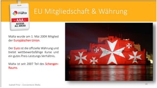 Malta wurde am 1. Mai 2004 Mitglied
der Europäischen Union.
Der Euro ist die offizielle Währung und
bietet wettbewerbsfähige Kurse und
ein gutes Preis-Leistungs-Verhältnis.
Malta ist seit 2007 Teil des Schengen-
Raums.
EU Mitgliedschaft & Währung
Isabell Prior - Conventions Malta 46
 