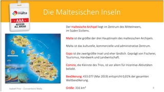 Der maltesische Archipel liegt im Zentrum des Mittelmeers,
im Süden Siziliens.
Malta ist die größte der drei Hauptinseln des maltesischen Archipels.
Malta ist das kulturelle, kommerzielle und administrative Zentrum.
Gozo ist die zweitgrößte Insel und eher ländlich. Geprägt von Fischerei,
Tourismus, Handwerk und Landwirtschaft.
Comino, die Kleinste des Trios, ist vor allem für Incentive-Aktivitäten
beliebt.
Bevölkerung: 433.077 (Mai 2019) entspricht 0,01% der gesamten
Weltbevölkerung.
Größe: 316 km²
Die Maltesischen Inseln
Isabell Prior - Conventions Malta 8
 