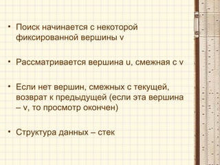 • Поиск начинается с некоторой
фиксированной вершины v
• Рассматривается вершина u, смежная с v
• Если нет вершин, смежных с текущей,
возврат к предыдущей (если эта вершина
– v, то просмотр окончен)
• Структура данных – стек
 