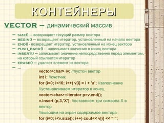VECTOR – динамический массив
– size() – возвращает текущий размер вектора
– begin() – ,возвращает итератор установленный на начало вектора
– end() - ,возвращает итератор установленный на конец вектора
– push_back() – записывает значение в конец вектора
– insert() – ,записывает значение непосредственно перед элементом
на который ссылается итератор
– erase() – удаляет элемент из вектора
– …
vector<char> iv; //пустой вектор
int i; //счетчик
for (i=0; i<10; i++) v[i] = i + ’a’; //заполнение
//устанавливаем итератор в конец
vector<char>::iterator p=v.end();
v.insert (p,3,’X’); //вставляем три символа Х в
вектор
//выводим на экран содержимое вектора
for (i=0; i<v.size(); i++) cout<< v[i] << “ “;
КОНТЕЙНЕРЫКОНТЕЙНЕРЫ
 