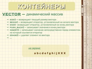 VECTOR – динамический массив
– size() – возвращает текущий размер вектора
– begin() – ,возвращает итератор установленный на начало вектора
– end() - ,возвращает итератор установленный на конец вектора
– push_back() – записывает значение в конец вектора
– insert() – ,записывает значение непосредственно перед элементом
на который ссылается итератор
– erase() – удаляет элемент из вектора
– …
:на экране
a b c d e f g h i j X X X
КОНТЕЙНЕРЫКОНТЕЙНЕРЫ
 