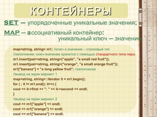 SET – ;упорядоченные уникальные значения
MAP – а :ссоциативный контейнер
уникальный ключ – значение
map<string, string> m1; //ключ и значение – строковый тип
//заполнение: ключ-значение хранится с помощью стандартного типа пары
m1.insert(pair<string, string>("apple", "a small red fruit"));
m1.insert(pair<string, string>("orange", "a small orange fruit"));
m1["banana"] = "a long yellow fruit"; //заполнение
//вывод на экран вариант 1
map<string, string>::iterator it = m1.begin();
for ( ; it != m1.end(); it++) {
cout << it->first << ": " << it->second << endl;
}
//вывод на экран вариант 2
cout << m1["apple"] << endl;
cout << m1["orange"] << endl;
cout << m1["banana"] << endl;
КОНТЕЙНЕРЫКОНТЕЙНЕРЫ
 
