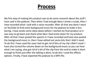 Process
My first step of making this product was to do some research about the stuff I
have said in the podcast. Then when I had enough ideas I wrote a script, then I
have recorded what I said with a voice recorder. After all that was done I went
on YouTube to find some background music for my podcast to make it less
boring. I have wrote some ideas down before I started my final product so it
was easy to go back and check what idea I had wrote down for my product.
After all that I have pasted the speech in I have recorded and have also pasted
the background music in, then I have edited out some bits that I didn’t need.
To do this I have used the razor tool to get rid of bits of my clip I didn’t need. I
have also turned the volume down on the background music so you can hear
what I am saying, also got rid of a bit of the clip from the end to make it short
enough to finish just after the talking is done, to do this I used the effects
options. Finally, I have exported the podcast to a MP3 file.