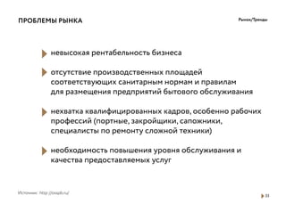 33
Рынок/Тренды
Источник: http://osspb.ru/
ПРОБЛЕМЫ РЫНКА
невысокая рентабельность бизнеса
отсутствие производственных площадей
соответствующих санитарным нормам и правилам
для размещения предприятий бытового обслуживания
нехватка квалифицированных кадров, особенно рабочих
профессий (портные, закройщики, сапожники,
специалисты по ремонту сложной техники)
необходимость повышения уровня обслуживания и
качества предоставляемых услуг
 