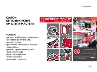 Конкуренты
44
САЛОН
БЫТОВЫХ УСЛУГ
«МУЛЬТИ-МАСТЕР»
УСЛУГИ:
• ремонт мобильных телефонов
• экcпресс-доставка DHL
• ремонт очков
• установка люверсов и кнопок
• гравировка
• ремонт сумок и чемоданов
• заточка коньков
• фото на документы
• заточка ножей
• упаковка подарков
 