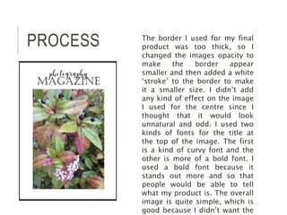 PROCESS The border I used for my final
product was too thick, so I
changed the images opacity to
make the border appear
smaller and then added a white
‘stroke’ to the border to make
it a smaller size. I didn’t add
any kind of effect on the image
I used for the centre since I
thought that it would look
unnatural and odd. I used two
kinds of fonts for the title at
the top of the image. The first
is a kind of curvy font and the
other is more of a bold font. I
used a bold font because it
stands out more and so that
people would be able to tell
what my product is. The overall
image is quite simple, which is
good because I didn’t want the
 