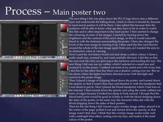 Process – Main poster two
The next thing I did was place down the PG-13 logo down onto a different
layer and underneath the billing block, which is where it should be, because
in most movie posters it will be there. I also added this because then the
audience will be able to know what age they have to be in order to watch
this film and is often important to the main poster. I then started to change
the colouring of some of the images. I started by turning down the
brightness and the contrast of the nun’s image, so that it would naturally
blend in with the darkness surrounding the poster. I then also changed the
levels of the nuns image by turning it up. I then used the blur tool blurred
around the whole of the nun image apart from eyes, as I wanted the eyes to
be distinctive when in viewing
Next I used the Art history brush tool and chose a yellow colour. I chose a
really small size, zoomed in, and went carefully the eyes. I did this so that
the eyes look like they are glowing in the darkness surrounding the nun. The
next thing I did was use my rubber, which I selected at a small size and
zoomed in on the screen. I rubbed out most of my jacket and a bit of my hair.
I did this for the effect that that there was a shadow casting over me. But on
the photo where the lights had been directed at me I left that light and
natural in the poster image.
Then I placed a image of dripping blood down the poster, and turned down
the opacity so that it wasn’t that clear and blended in with the handprint that
I was about to put in. Next I placed the blood handprint which I had font on
the internet. I then turned down the opacity and using the eraser rubbed out
some of edges because it looked too sharp to look natural. I though that the
blood hand print would be good as it links in with the blood dripping down
the sides of the poster, in the same way the character titles did with the
blood dripping down the sides of their posters.
Then for the last thing I did I found a grey overlay image online, placed it in
the centre of the page, pulled it out and turned down the opacity, so that
image wasn’t that clear. I think that this overlay image works really well
with a midnight blue effect, casting over my face, and makes it the main
colour of the poster.
 