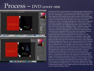 Process – DVD cover one
I started this DVD cover by laying out a landscape page to begin with, as
that’s the size most DVD covers are, and I also pulled my two rulers out
the centre of the page to create the DVD spine. Then I placed a plain
black image from the internet, as the colour matches well with the genre
of the film and placed in the front on the front cover. I then placed a PNG
image of my logo down also on the front cover. Next I moved onto
placing down a few of my logos, placing down a PNG of the 12 logo and
duplicated it putting it on the spine of the cover. I did this because it’s
part of the guideline, and is important especially when in DVD covers.
Most DVD covers have the certificate on them , with them being on the
front cover and on the spine so that the average viewer can see the
certificate on the front, back and side. As well as this I placed the DVD
video logo also on the spine DVD, as its part of the guideline to have it
in, with it being a DVD cover. Next thing I did was find a red
background on the internet and placed it on as the back cover. The
reason I picked the colour red is because even though it’s quite a light
colour it matches well with the horror genre, and works well with the
green and yellow that has also been placed on the back. Along with this I
copied my billing block that was on my posters and placed it on the back
of cover like I had done with the others. Most DVD covers have to have
this as it will tell you who's in the film, and if its someone you like then
the chances of you buying the DVD increase. Then with my type tool I
placed in one the reviews into the green font that was similar to my logo.
I though that this would be a good match with the title, as well as it
having one of the things that a a lot of DVD covers have and that
reviews. Next I got an image of the nun from my documents and put it
down as a small image on the top of the DVD spine, as the DVD spine
image. I did this because the spine of the DVD cover has to have a lot of
features too with them needing to be squished in, and a image of the nun
just teases who in the film if somebody just sees the spine of the cover.
Then I got the York college logo from online and to represent the college
as one of the film companies, I put it on. I put it on the front cover. Then
I duplicated the image of York college and put it on the spine of the DVD
cover, to represent a spine feature.
 