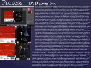 Process – DVD cover two
Next I moved onto the front cover itself by opening the image of Billy The Puppet and the Nun from my
documents into the front cover. I decided to use these to characters as they are the most important and
most eye catching when it comes to the selling in the cover. After that I decided to type up my summary
of the movie using the horizontal type tool with the green font so that I would match the title and the
reviews. The summary is a very important part of the DVD cover and you have to the sell the movie as
much as possible in order for someone to buy it. Then I placed the cast’s names on the top of the front of
the DVD cover, using the horizontal type tool. I changed the colour of the top lettering to green and
changed the bottom names to pink. The reason I did this because the colours match well with the title
and makes the cast names stand out more. The next thing I did was find a PNG of yellow box, which I
placed on the back of the cover, so that I can be used for box where the special features go in for them to
be outlined. Then after that I got the horizontal type tool and typed the words “special features” in a
yellow font. I then got another text box and typed In what the special features were in a white font. I did
this so that the title of the box would separate with what they actually were. The next thing I did was
put down a white box that I found online and pulled it out so it was for the bottom, for the DVD
technical details. The reason I chose white is because white is a very basic straight forward colour which
is often used when you see other DVDs with their technical qualities at the bottom. For the technical
qualities at the bottom, I first started off by opening up a barcode image that I saved into my
documents, as this is a way of purchasing the item, with every purchasing item needing a barcode. Then
from seeing what I saw on another DVD, I put the barcode code number under the barcode, along with
with the DVD code number at the bottom of the DVD spine, under the DVD logo, which I put all this in
italics. I also put in the second certificate logo on, which is the blue film censors office. I added the
second certificate because a lot the DVD covers that I had researched I had seen two certificates that
were the same as these. I then duplicated that logo and put it on the spine of the DVD, adding as a spine
feature. The next thing I did was duplicate the York College logo, using it for third time by putting in in
the white box and the Dolby logo which I put right next to each other. I put these in in a as companies
that had relation to the film. Then I pasted in a random DVD information box I had got off Google, and
also put in a paramount pictures logo on top of the other two logos. The DVD information box includes
such things a run time, aspect ratio, language and other things as well. Then the next thing I did was
put in the other reviews using the horizontal type too, keeping it the same colour as the other review so
that they match. Along with this I also opened a new image from my documents of five gold stars to
represent how many stars the paper are giving them. This sells the movie to anyone who isn’t sure
about the film with it having such a high rating.
Underneath the credit block I also put the film website name along with the York College website to show the
company that is representing it, putting these websites on at a typing tool size of six so that it was very small but
you could still see. I did this because I didn't want it getting in the way of the billing block and was less
important. For the main image of the DVD I resized of jigsaw and the Nun and open a image of me as I thought
it would look good on the cover with the other two images, because of the lighting placed on my face in the
photo, and the looks as if I'm looking behind me. So I'm facing the other characters on the cover. I then put a
grey grungy overlay wallpaper over the main poster and turned down the opacity so that it blended in with
what was happening. Then I opened up two more certificates which were the blue and red ones, put them in
textboxes and put information I found online into the boxes. Then finally I put in a textbox full of copyright
information of the film that would not be allowed, as legally most DVD covers have to have this.
 