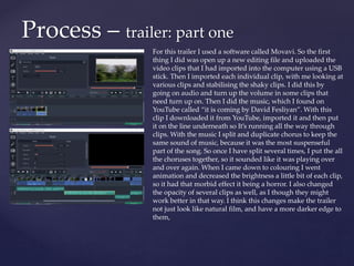 Process – trailer: part one
For this trailer I used a software called Movavi. So the first
thing I did was open up a new editing file and uploaded the
video clips that I had imported into the computer using a USB
stick. Then I imported each individual clip, with me looking at
various clips and stabilising the shaky clips. I did this by
going on audio and turn up the volume in some clips that
need turn up on. Then I did the music, which I found on
YouTube called “it is coming by David Fesliyan”. With this
clip I downloaded it from YouTube, imported it and then put
it on the line underneath so It’s running all the way through
clips. With the music I split and duplicate chorus to keep the
same sound of music, because it was the most suspenseful
part of the song. So once I have split several times, I put the all
the choruses together, so it sounded like it was playing over
and over again. When I came down to colouring I went
animation and decreased the brightness a little bit of each clip,
so it had that morbid effect it being a horror. I also changed
the opacity of several clips as well, as I though they might
work better in that way. I think this changes make the trailer
not just look like natural film, and have a more darker edge to
them,
 