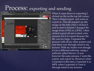 Process: exporting and sending
When it came down to exporting I
clicked on file on the top left corner.
Then I clicked export and went on
export as. This tab popped up (the
image on the left) when I clicked it
and so next to format I changed the
image from a PNG to a JPEG. I then
clicked export all and waited a few
minutes for it to export because the
file was too large. I repeated the
process with all my other posters and
sent them over through email to my
lecturer. With my trailer even though
it was a different software, using a
software called Movavi. It was
however the same process. I went file,
export, and export as. However when
I exported it this time, I exported it as
MP4. when I exported it I sent it
through email to my lecturer.
 
