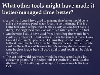  A tool that I could have used to manage time better would be to
using the exposure panel when focusing on the image. This is a
better tool when comparing it to the opacity as you don’t have to
change the brightness and levels as much when you use this tool
 Another tool I could have used from Photoshop that would have
made my posters a little bit better is to use the blur tool more. I look
back at the character posters and I think they would have worked
better if I used the blur tool just blur the characters. I think it would
work really well as well because its only teasing the characters so it
wont be clear image, but still good quality and you’ll still be able to
see them.
 The last tool would have used would be smudge tool as it a lot
quicker to go around the edges with it then the blur tool. Its also
effective way of distorting the image in a similar way to the blur
tool.
What other tools might have made it
better/managed time better?
 
