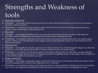  Exposure panel tool
 Strength - A strength of the exposure panel tool is that makes the thing that you want in the image to
stand out, stand out more.
 Weakness – A weakness of the exposure panel tool is that it that its not very time consuming when
editing, when comparing it to the opacity tool.
 Blur tool
 Strength - A strength of the blur tool is in a safe way it blurs the character so that it only tease the
character, which strengths the encouragement for the viewer watching the film.
 Weakness - A weakness of the blur tool is that when you use the Gaussian blur tool, you need to place
exactly where it you want the blur in the image, and you cant pinpoint where you want the blur in two
different positions.
 Opacity tool
 Strength – A strength of using the opacity tool is that is a basic way of distorting the image way from the
public eye, and when doing a genre like I've done which is horror, its really useful.
 Weakness – A weakness of using the opacity tool is that it all depends on what filter you have already
used on the in image, because if you’ve already turned the brightness down of the image then it might not
work with the opacity turned down as well.
 Magic wand tool
 Strength – A strength of using the magic wand tool is that it saves a lot of time and focuses really well on
precision getting every corner of the image that you’ve selected.
 Weakness – A weakness of using a the magic wand tool is that sometimes it doesn’t get rid of everything
you want in the image and sometimes leaves areas messy as it doesn’t select everything you want.
Strengths and Weakness of
tools
 